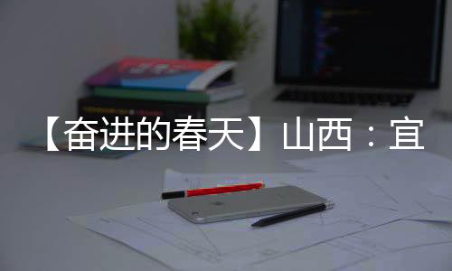 【奋进的春天】山西:宜居宜业皆风景 和美乡村入画来